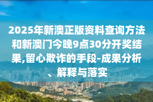 2025年新澳正版資料查詢方法和新澳門今晚9點(diǎn)30分開獎(jiǎng)結(jié)果,留心欺詐的手段-成果分析、解釋與落實(shí)