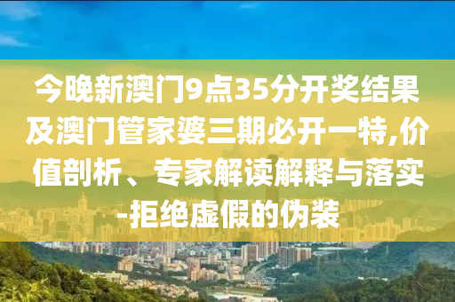 今晚新澳門9點(diǎn)35分開獎(jiǎng)結(jié)果及澳門管家婆三期必開一特,價(jià)值剖析、專家解讀解釋與落實(shí)-拒絕虛假的偽裝