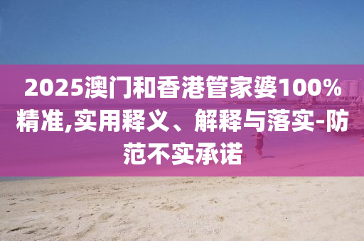 2025澳門和香港管家婆100%精準(zhǔn),實(shí)用釋義、解釋與落實(shí)-防范不實(shí)承諾