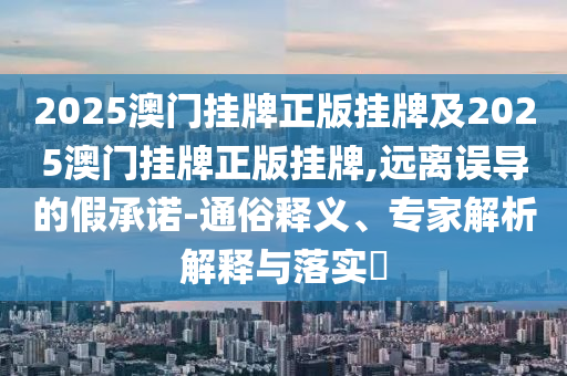 2025澳門掛牌正版掛牌及2025澳門掛牌正版掛牌,遠(yuǎn)離誤導(dǎo)的假承諾-通俗釋義、專家解析解釋與落實(shí)?