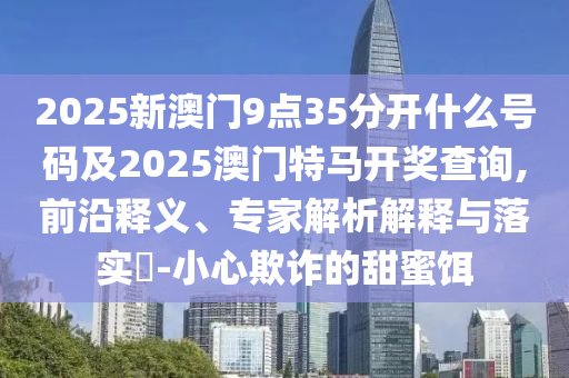 2025新澳門9點35分開什么號碼及2025澳門特馬開獎查詢,前沿釋義、專家解析解釋與落實?-小心欺詐的甜蜜餌