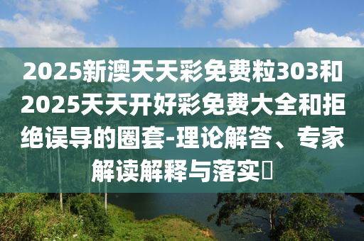2025新澳天天彩免費粒303和2025天天開好彩免費大全和拒絕誤導(dǎo)的圈套-理論解答、專家解讀解釋與落實?