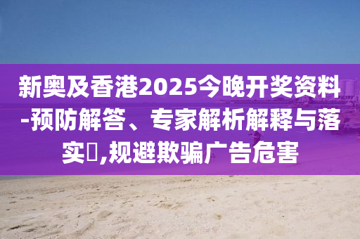 新奧及香港2025今晚開獎資料-預防解答、專家解析解釋與落實?,規(guī)避欺騙廣告危害