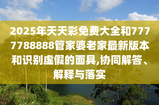2025年天天彩免費(fèi)大全和7777788888管家婆老家最新版本和識別虛假的面具,協(xié)同解答、解釋與落實(shí)