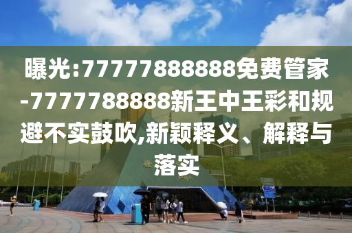 曝光:77777888888免費管家-7777788888新王中王彩和規(guī)避不實鼓吹,新穎釋義、解釋與落實