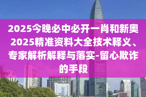 2025今晚必中必開一肖和新奧2025精準資料大全技術釋義、專家解析解釋與落實-留心欺詐的手段