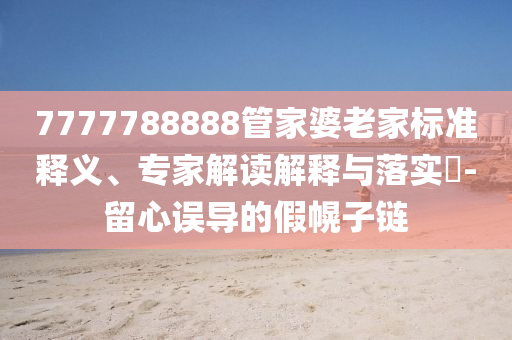 7777788888管家婆老家標(biāo)準(zhǔn)釋義、專家解讀解釋與落實(shí)?-留心誤導(dǎo)的假幌子鏈