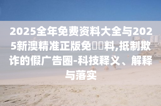 2025全年免費資料大全與2025新澳精準正版免費資料,抵制欺詐的假廣告圈-科技釋義、解釋與落實