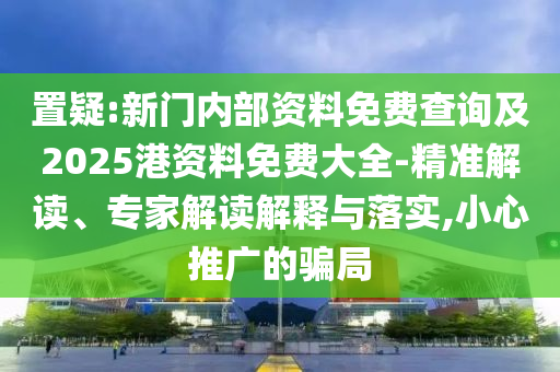 置疑:新門內(nèi)部資料免費(fèi)查詢及2025港資料免費(fèi)大全-精準(zhǔn)解讀、專家解讀解釋與落實(shí),小心推廣的騙局