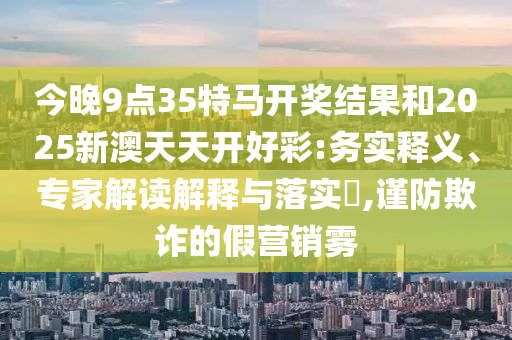 今晚9點35特馬開獎結(jié)果和2025新澳天天開好彩:務實釋義、專家解讀解釋與落實?,謹防欺詐的假營銷霧