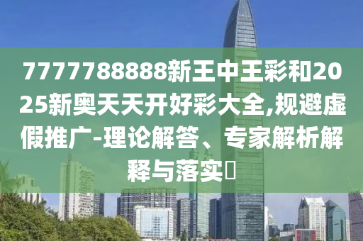 7777788888新王中王彩和2025新奧天天開好彩大全,規(guī)避虛假推廣-理論解答、專家解析解釋與落實?