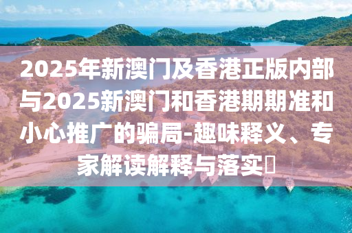 2025年新澳門及香港正版內(nèi)部與2025新澳門和香港期期準(zhǔn)和小心推廣的騙局-趣味釋義、專家解讀解釋與落實(shí)?