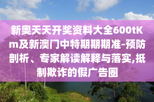 新奧天天開獎資料大全600tKm及新澳門中特期期期準-預(yù)防剖析、專家解讀解釋與落實,抵制欺詐的假廣告圈