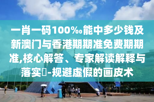 一肖一碼100‰能中多少錢及新澳門與香港期期準(zhǔn)免費期期準(zhǔn),核心解答、專家解讀解釋與落實?-規(guī)避虛假的畫皮術(shù)