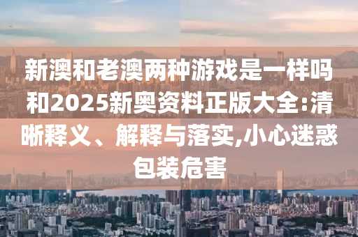 新澳和老澳兩種游戲是一樣嗎和2025新奧資料正版大全:清晰釋義、解釋與落實(shí),小心迷惑包裝危害