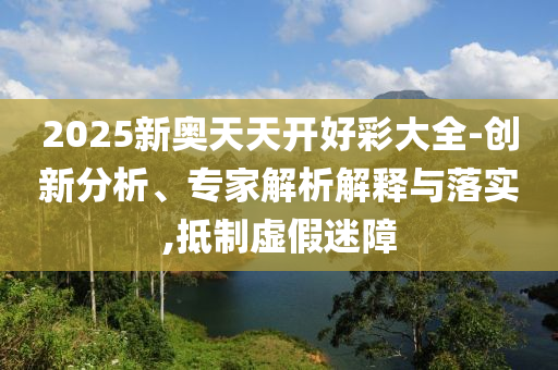 2025新奧天天開(kāi)好彩大全-創(chuàng)新分析、專家解析解釋與落實(shí),抵制虛假迷障