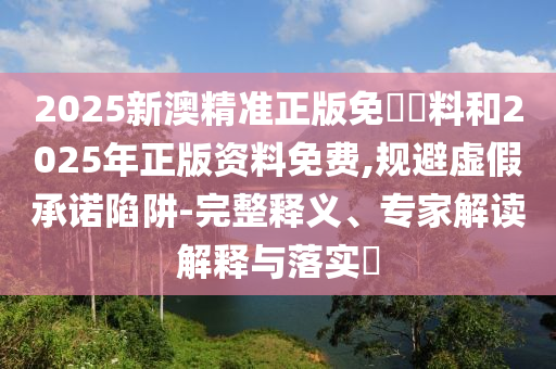 2025新澳精準正版免費資料和2025年正版資料免費,規(guī)避虛假承諾陷阱-完整釋義、專家解讀解釋與落實?