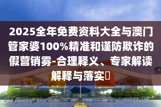 2025全年免費資料大全與澳門管家婆100%精準和謹防欺詐的假營銷霧-合理釋義、專家解讀解釋與落實?