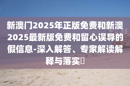 新澳門2025年正版免費(fèi)和新澳2025最新版免費(fèi)和留心誤導(dǎo)的假信息-深入解答、專家解讀解釋與落實(shí)?