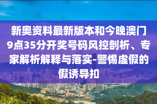 新奧資料最新版本和今晚澳門9點35分開獎號碼風控剖析、專家解析解釋與落實-警惕虛假的假誘導扣