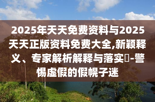 2025年天天免費資料與2025天天正版資料免費大全,新穎釋義、專家解析解釋與落實?-警惕虛假的假幌子迷