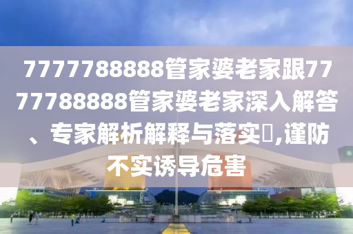 7777788888管家婆老家跟7777788888管家婆老家深入解答、專家解析解釋與落實?,謹(jǐn)防不實誘導(dǎo)危害