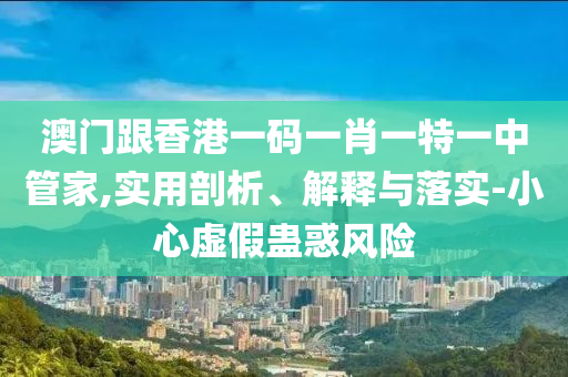 澳門跟香港一碼一肖一特一中管家,實用剖析、解釋與落實-小心虛假蠱惑風(fēng)險