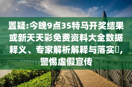 置疑:今晚9點35特馬開獎結(jié)果或新天天彩免費資料大全數(shù)據(jù)釋義、專家解析解釋與落實?,警惕虛假宣傳