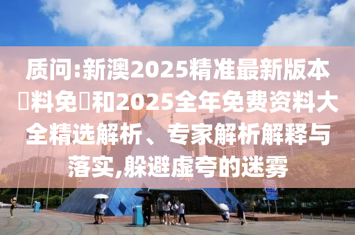 質(zhì)問:新澳2025精準(zhǔn)最新版本資料免費(fèi)和2025全年免費(fèi)資料大全精選解析、專家解析解釋與落實(shí),躲避虛夸的迷霧