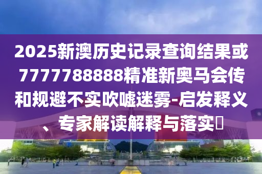 2025新澳歷史記錄查詢結(jié)果或7777788888精準(zhǔn)新奧馬會傳和規(guī)避不實(shí)吹噓迷霧-啟發(fā)釋義、專家解讀解釋與落實(shí)?