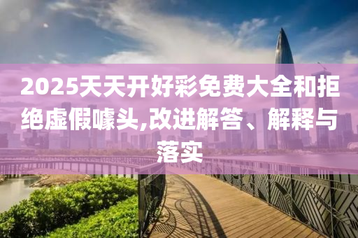 2025天天開好彩免費大全和拒絕虛假噱頭,改進解答、解釋與落實