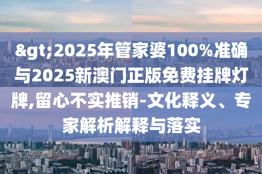 >2025年管家婆100%準(zhǔn)確與2025新澳門正版免費掛牌燈牌,留心不實推銷-文化釋義、專家解析解釋與落實
