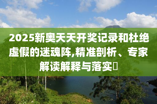 2025新奧天天開獎記錄和杜絕虛假的迷魂陣,精準剖析、專家解讀解釋與落實?