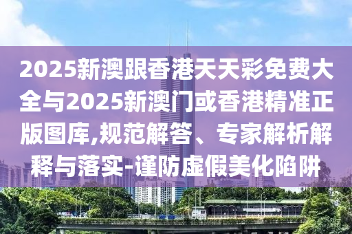 2025新澳跟香港天天彩免費大全與2025新澳門或香港精準(zhǔn)正版圖庫,規(guī)范解答、專家解析解釋與落實-謹(jǐn)防虛假美化陷阱