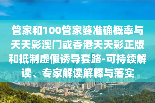 管家和100管家婆準(zhǔn)確概率與天天彩澳門或香港天天彩正版和抵制虛假誘導(dǎo)套路-可持續(xù)解讀、專家解讀解釋與落實(shí)