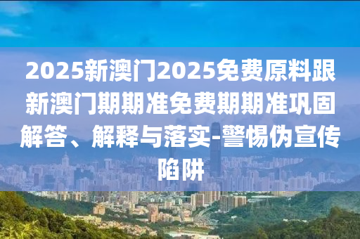 2025新澳門(mén)2025免費(fèi)原料跟新澳門(mén)期期準(zhǔn)免費(fèi)期期準(zhǔn)鞏固解答、解釋與落實(shí)-警惕偽宣傳陷阱