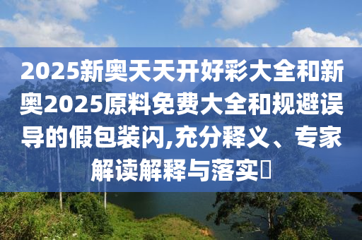 2025新奧天天開好彩大全和新奧2025原料免費大全和規(guī)避誤導(dǎo)的假包裝閃,充分釋義、專家解讀解釋與落實?