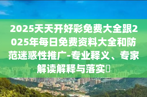 2025天天開好彩免費(fèi)大全跟2025年每日免費(fèi)資料大全和防范迷惑性推廣-專業(yè)釋義、專家解讀解釋與落實(shí)?