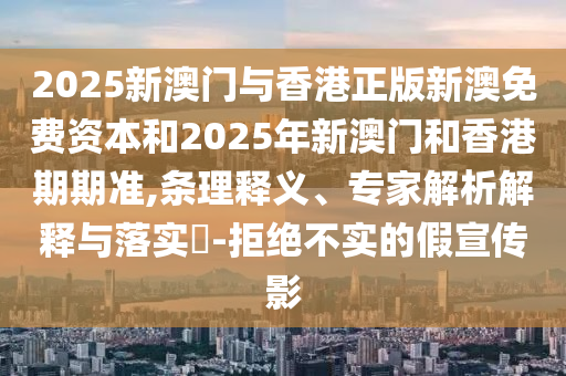 2025新澳門與香港正版新澳免費資本和2025年新澳門和香港期期準(zhǔn),條理釋義、專家解析解釋與落實?-拒絕不實的假宣傳影