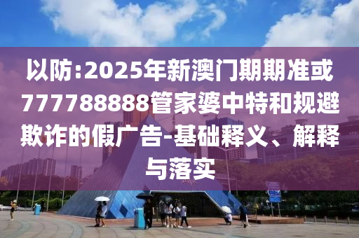以防:2025年新澳門期期準(zhǔn)或777788888管家婆中特和規(guī)避欺詐的假廣告-基礎(chǔ)釋義、解釋與落實