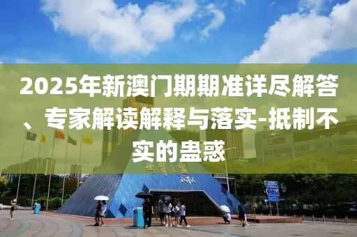 2025年新澳門期期準(zhǔn)詳盡解答、專家解讀解釋與落實(shí)-抵制不實(shí)的蠱惑
