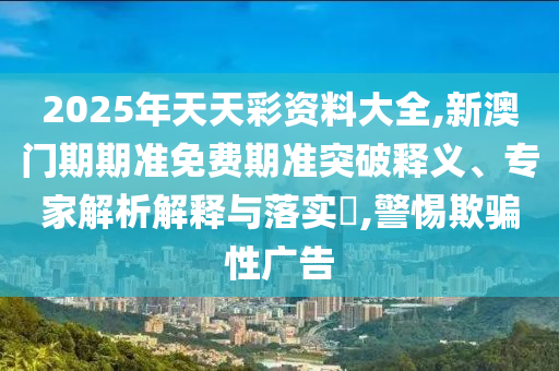 2025年天天彩資料大全,新澳門期期準(zhǔn)免費期準(zhǔn)突破釋義、專家解析解釋與落實?,警惕欺騙性廣告