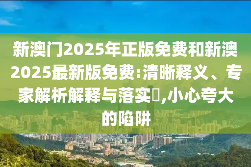 新澳門2025年正版免費和新澳2025最新版免費:清晰釋義、專家解析解釋與落實?,小心夸大的陷阱