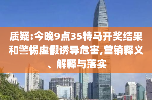 質(zhì)疑:今晚9點(diǎn)35特馬開(kāi)獎(jiǎng)結(jié)果和警惕虛假誘導(dǎo)危害,營(yíng)銷(xiāo)釋義、解釋與落實(shí)