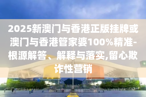 2025新澳門(mén)與香港正版掛牌或澳門(mén)與香港管家婆100%精準(zhǔn)-根源解答、解釋與落實(shí),留心欺詐性營(yíng)銷