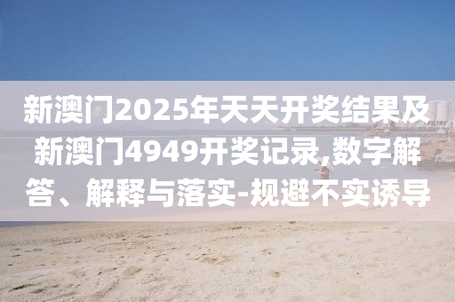 新澳門2025年天天開獎結(jié)果及新澳門4949開獎記錄,數(shù)字解答、解釋與落實(shí)-規(guī)避不實(shí)誘導(dǎo)