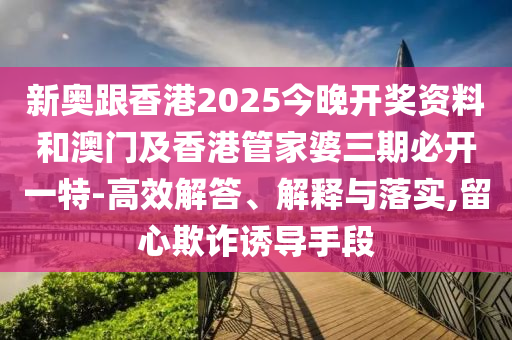 新奧跟香港2025今晚開獎資料和澳門及香港管家婆三期必開一特-高效解答、解釋與落實,留心欺詐誘導(dǎo)手段