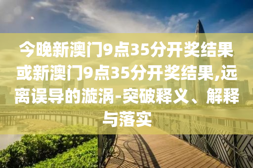 今晚新澳門9點35分開獎結果或新澳門9點35分開獎結果,遠離誤導的漩渦-突破釋義、解釋與落實