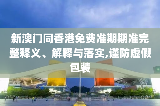 新澳門同香港免費準期期準完整釋義、解釋與落實,謹防虛假包裝
