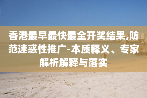 香港最早最快最全開獎結(jié)果,防范迷惑性推廣-本質(zhì)釋義、專家解析解釋與落實